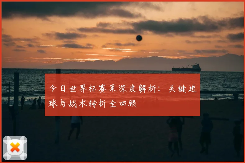 今日世界杯赛果深度解析:关键进球与战术转折全回顾