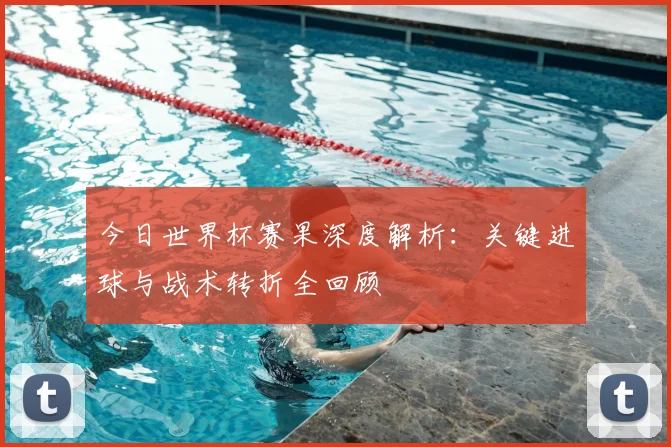 今日世界杯赛果深度解析:关键进球与战术转折全回顾