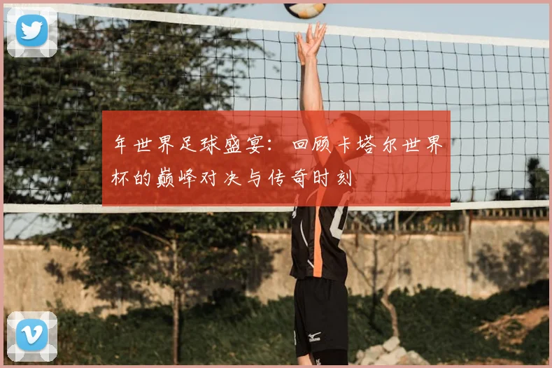 年世界足球盛宴:回顾卡塔尔世界杯的巅峰对决与传奇时刻