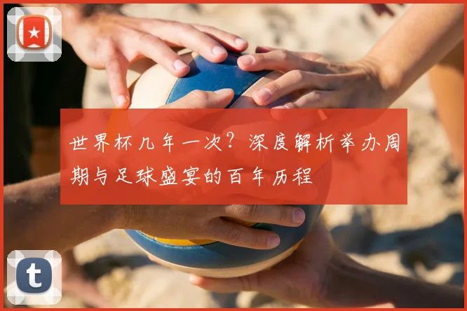 世界杯几年一次?深度解析举办周期与足球盛宴的百年历程